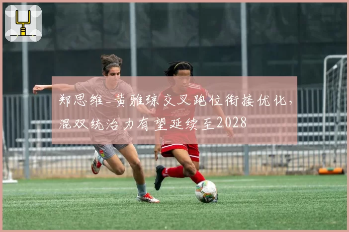 郑思维_黄雅琼交叉跑位衔接优化,混双统治力有望延续至2028
