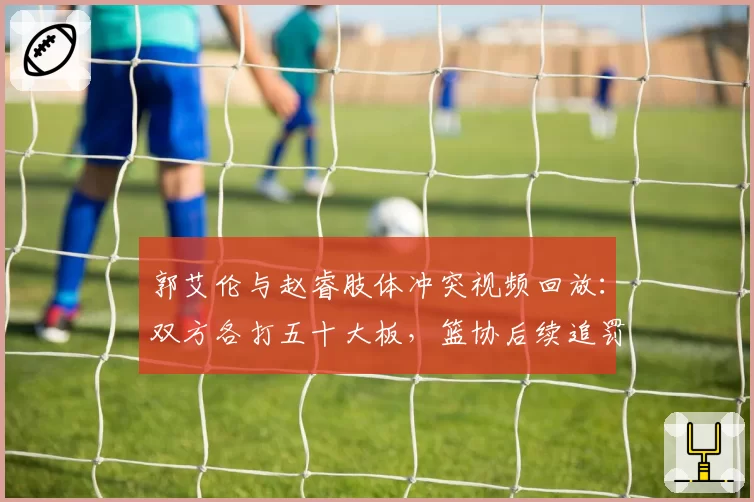 郭艾伦与赵睿肢体冲突视频回放：双方各打五十大板，篮协后续追罚是否合理？