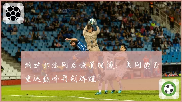 纳达尔法网后恢复缓慢,美网能否重返巅峰再创辉煌?