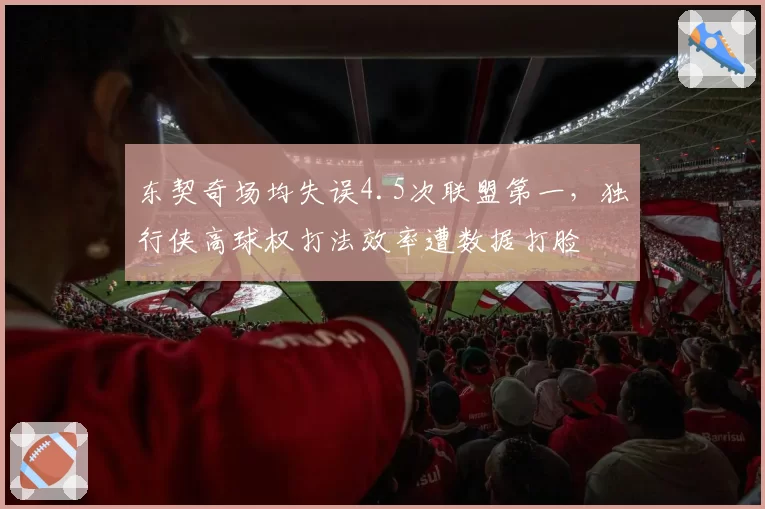 东契奇场均失误4.5次联盟第一，独行侠高球权打法效率遭数据打脸