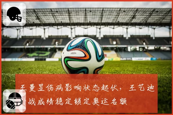 王曼昱伤病影响状态起伏，王艺迪外战成绩稳定锁定奥运名额
