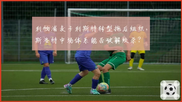利物浦麦卡利斯特转型拖后组织，斯洛特中场体系能否破解绞杀？