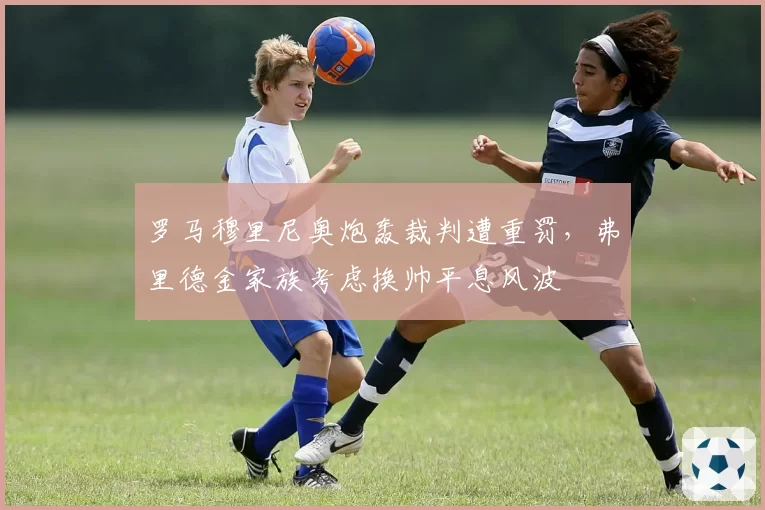罗马穆里尼奥炮轰裁判遭重罚，弗里德金家族考虑换帅平息风波