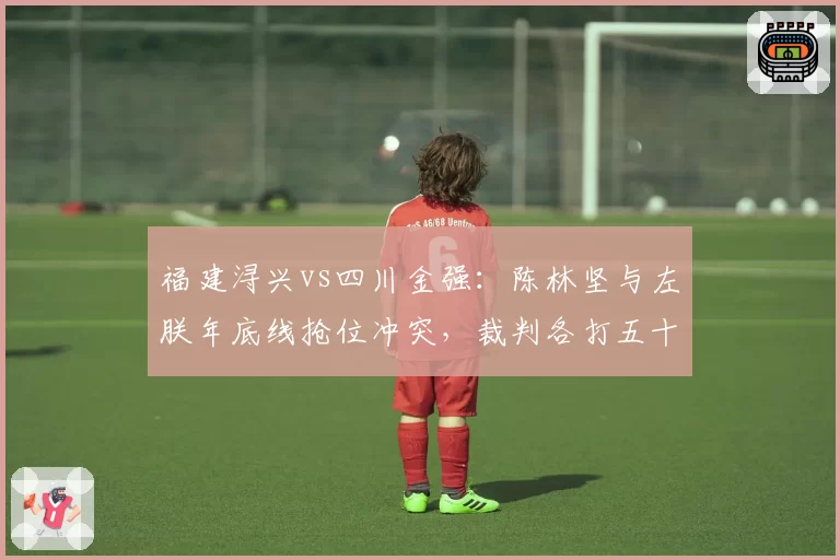 福建浔兴vs四川金强：陈林坚与左朕年底线抢位冲突，裁判各打五十大板引争议
