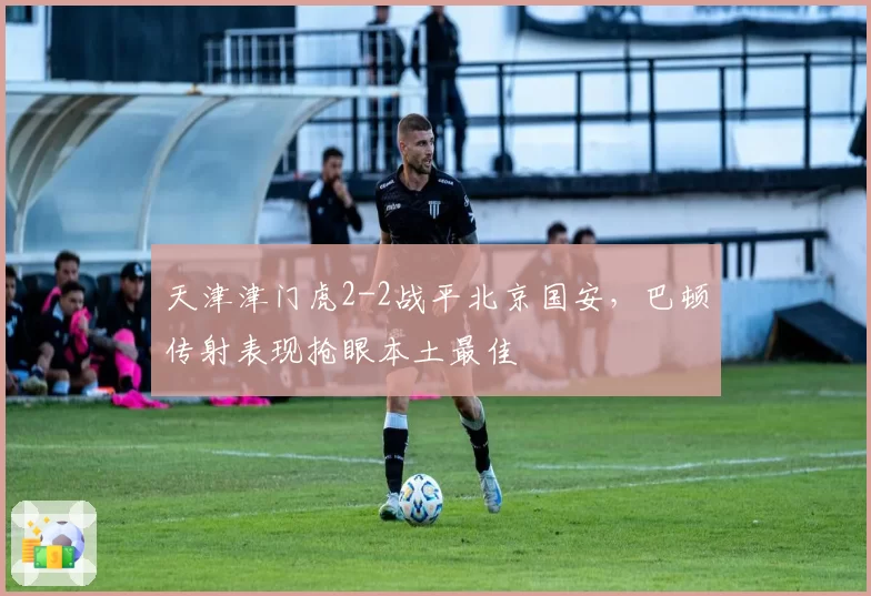 天津津门虎2-2战平北京国安，巴顿传射表现抢眼本土最佳