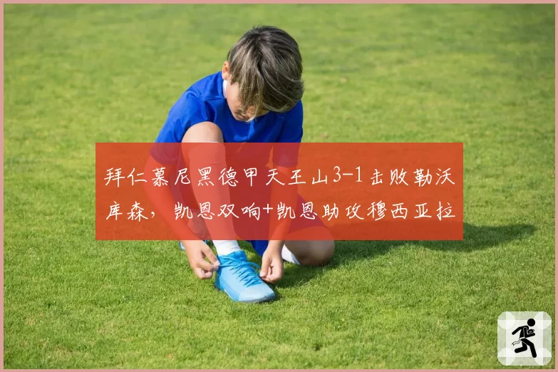 拜仁慕尼黑德甲天王山3-1击败勒沃库森,凯恩双响+凯恩助攻穆西亚拉锁定胜局__br_
