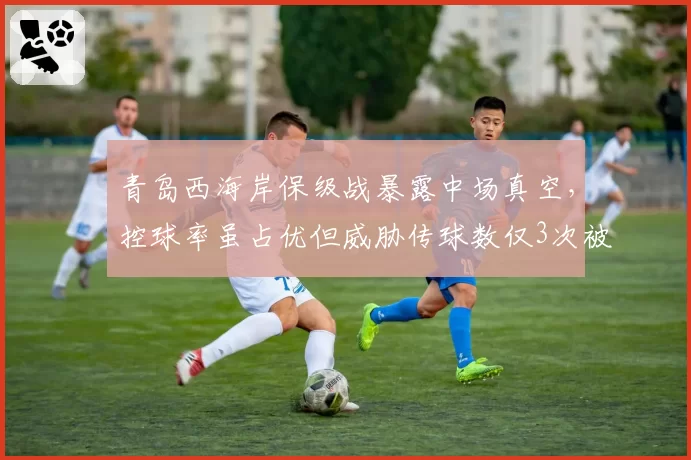 青岛西海岸保级战暴露中场真空，控球率虽占优但威胁传球数仅3次被讽控球无意义