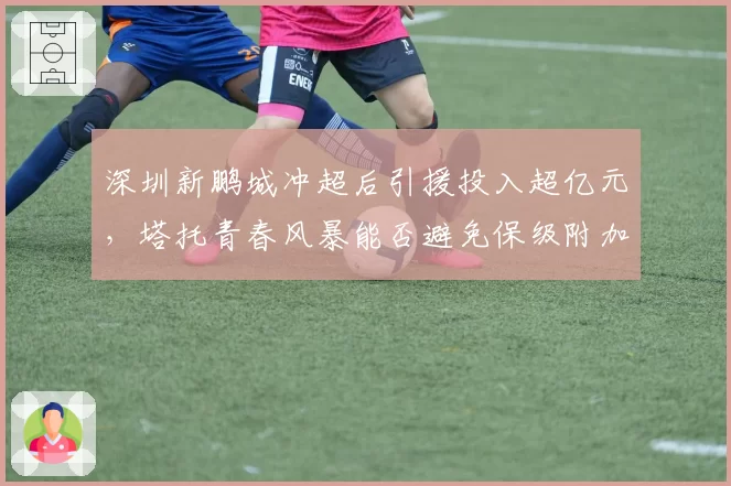 深圳新鹏城冲超后引援投入超亿元，塔托青春风暴能否避免保级附加赛