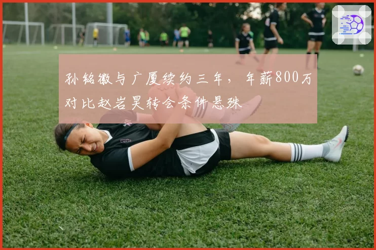 孙铭徽与广厦续约三年,年薪800万对比赵岩昊转会条件悬殊