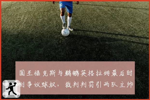 国王福克斯与鹈鹕英格拉姆最后时刻争议球权,裁判判罚引两队主帅互喷