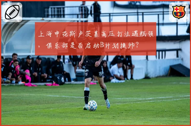 上海申花斯卢茨基高压打法遇瓶颈,俱乐部是否启动B计划换帅?