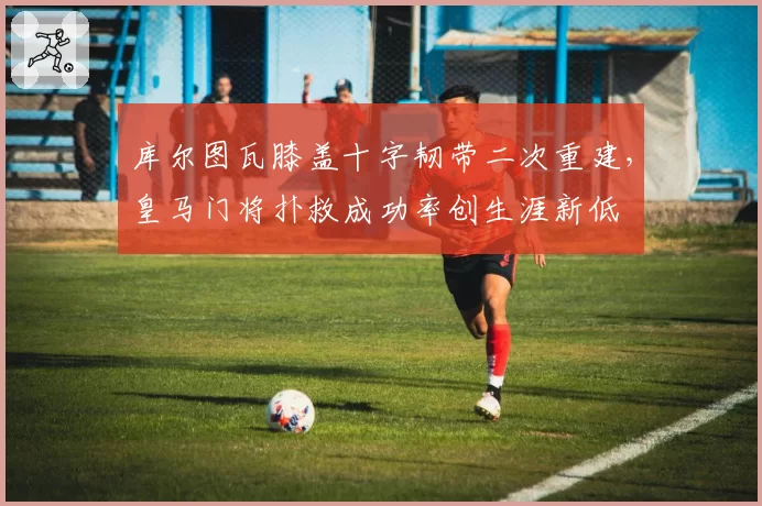 库尔图瓦膝盖十字韧带二次重建,皇马门将扑救成功率创生涯新低
