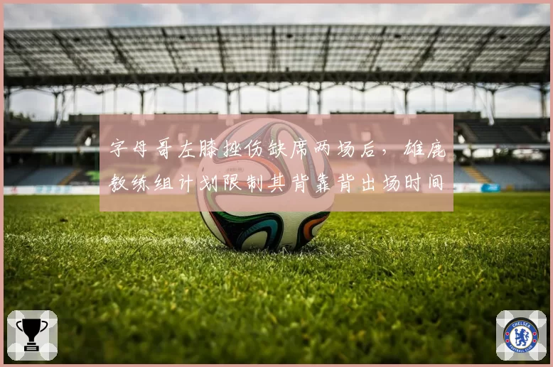 字母哥左膝挫伤缺席两场后，雄鹿教练组计划限制其背靠背出场时间