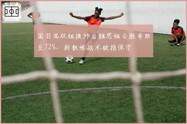 国羽混双组换帅后雅思组合胜率跌至72%，新教练战术被指保守