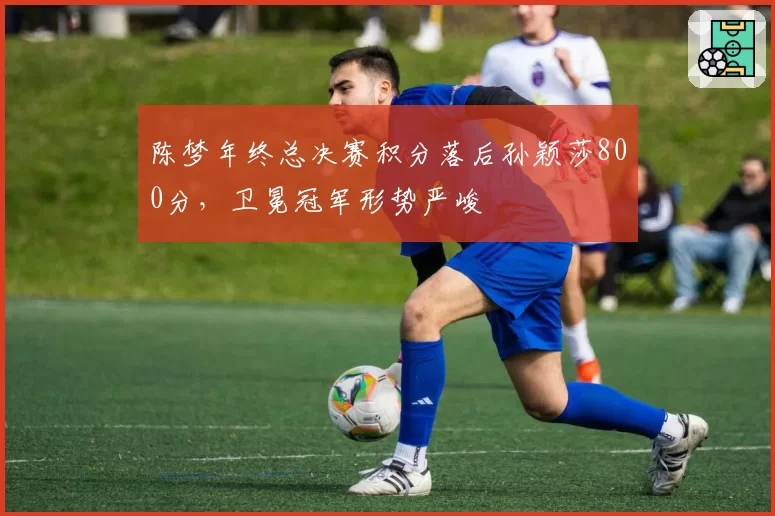 陈梦年终总决赛积分落后孙颖莎800分,卫冕冠军形势严峻