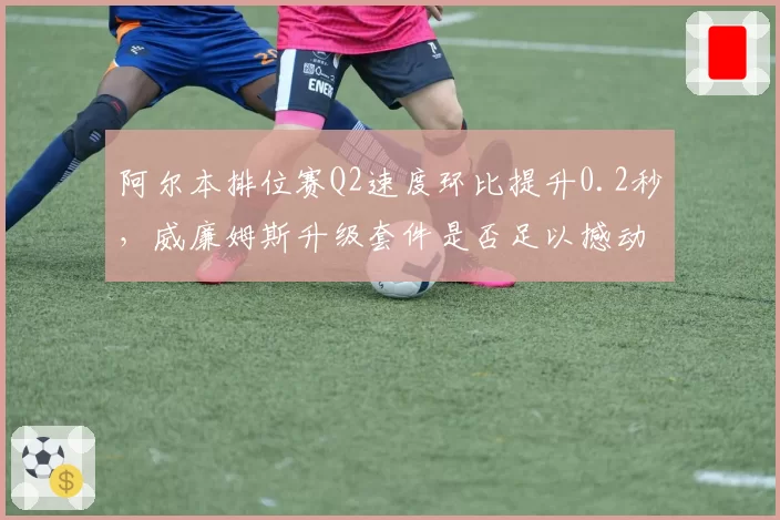 阿尔本排位赛Q2速度环比提升0.2秒,威廉姆斯升级套件是否足以撼动中游格局?