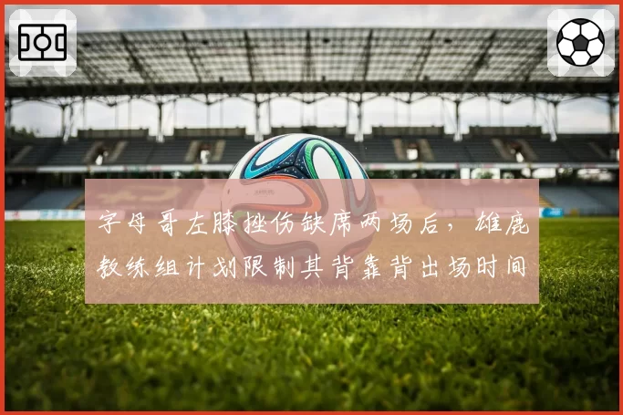 字母哥左膝挫伤缺席两场后,雄鹿教练组计划限制其背靠背出场时间