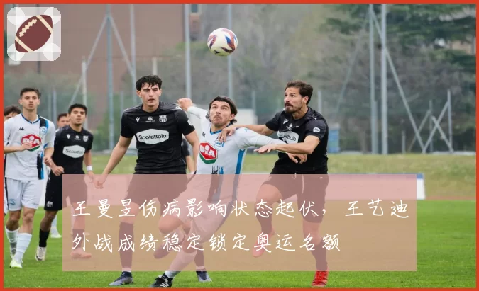 王曼昱伤病影响状态起伏,王艺迪外战成绩稳定锁定奥运名额