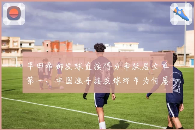 早田希娜发球直接得分率跃居女单第一，中国选手接发球环节为何屡屡受挫？