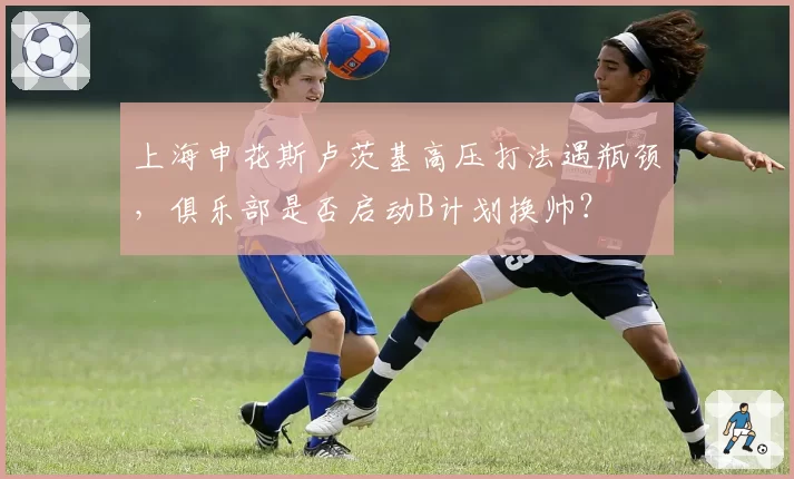 上海申花斯卢茨基高压打法遇瓶颈，俱乐部是否启动B计划换帅？