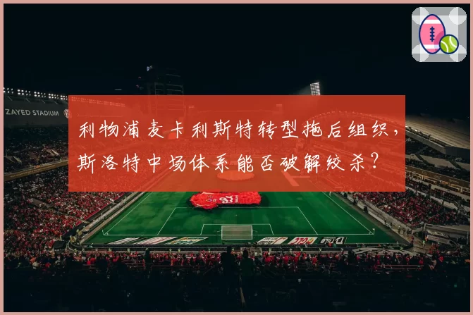 利物浦麦卡利斯特转型拖后组织，斯洛特中场体系能否破解绞杀？