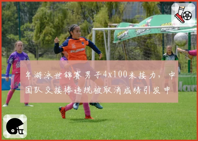 年游泳世锦赛男子4x100米接力，中国队交接棒违规被取消成绩引发申诉