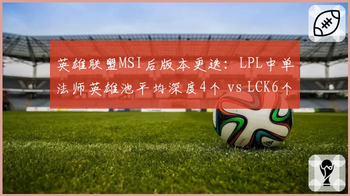 英雄联盟MSI后版本更迭：LPL中单法师英雄池平均深度4个 vs LCK6个，赛区战术差异成胜负手