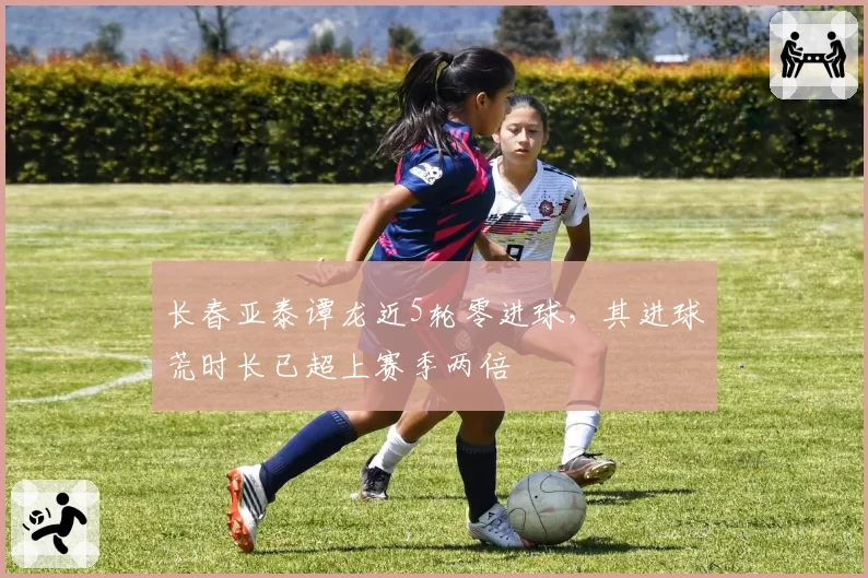长春亚泰谭龙近5轮零进球，其进球荒时长已超上赛季两倍