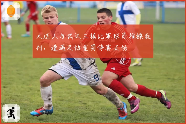 大连人与武汉三镇比赛球员推搡裁判,遭遇足协重罚停赛五场