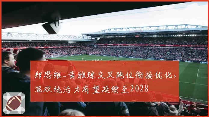 郑思维_黄雅琼交叉跑位衔接优化，混双统治力有望延续至2028