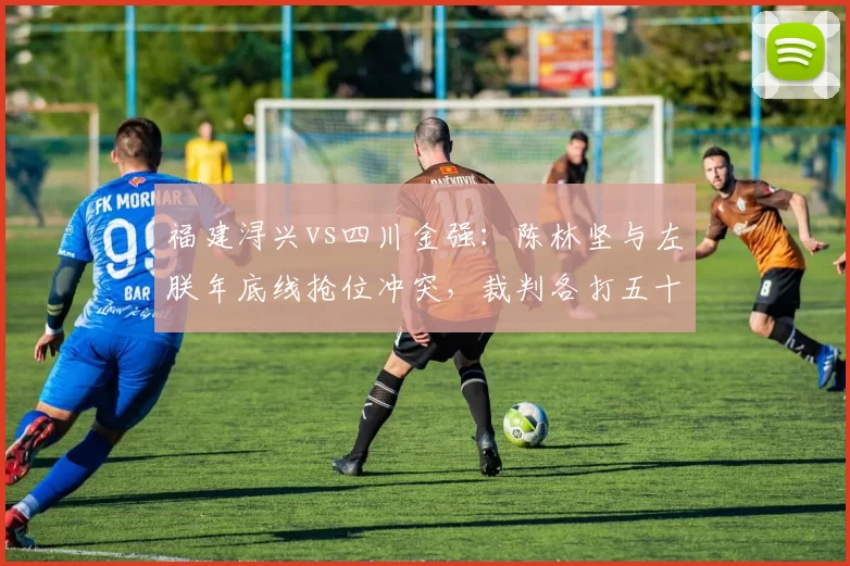 福建浔兴vs四川金强:陈林坚与左朕年底线抢位冲突,裁判各打五十大板引争议