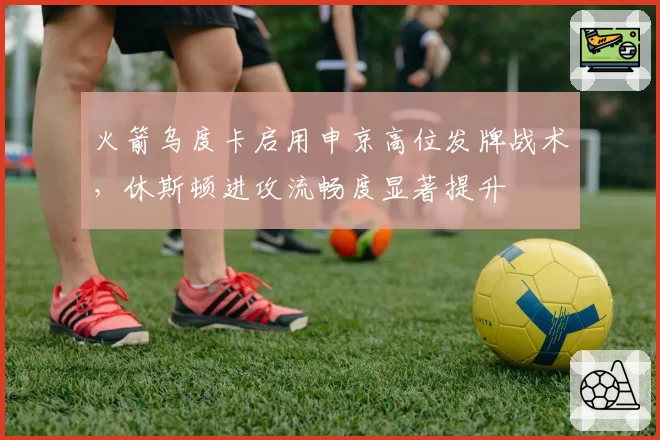 火箭乌度卡启用申京高位发牌战术，休斯顿进攻流畅度显著提升