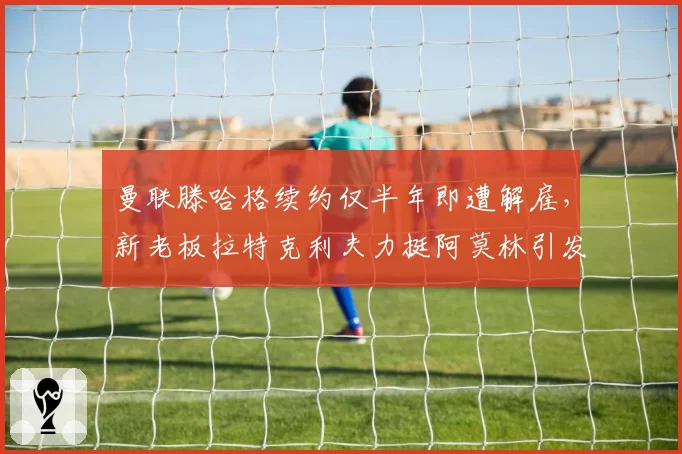 曼联滕哈格续约仅半年即遭解雇，新老板拉特克利夫力挺阿莫林引发更衣室不满