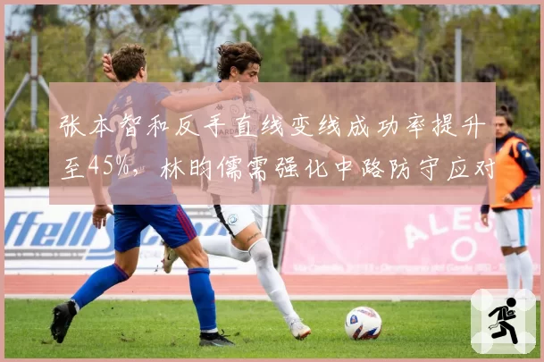 张本智和反手直线变线成功率提升至45%，林昀儒需强化中路防守应对