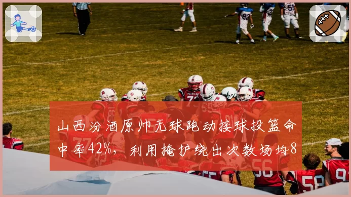 山西汾酒原帅无球跑动接球投篮命中率42%，利用掩护绕出次数场均8.5次