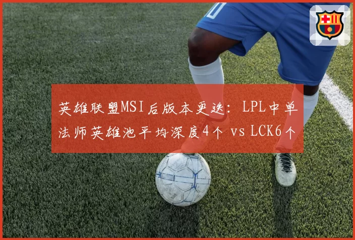 英雄联盟MSI后版本更迭：LPL中单法师英雄池平均深度4个 vs LCK6个，赛区战术差异成胜负手