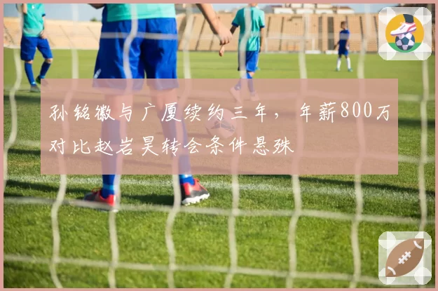 孙铭徽与广厦续约三年，年薪800万对比赵岩昊转会条件悬殊